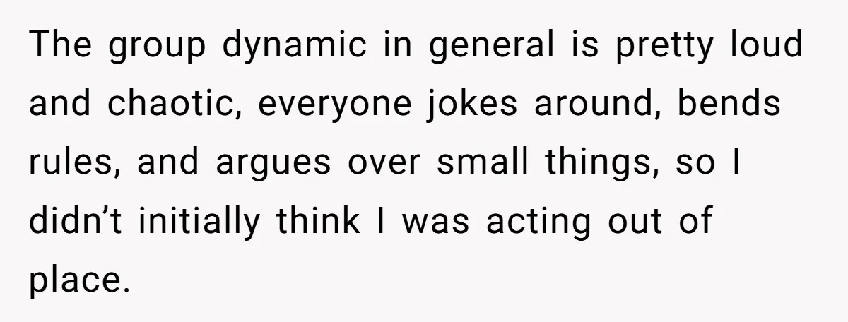 The group dynamic in general is pretty loud and chaotic, everyone jokes around, bends rules, and argues over small things, so I didn’t initially think I was acting out of...