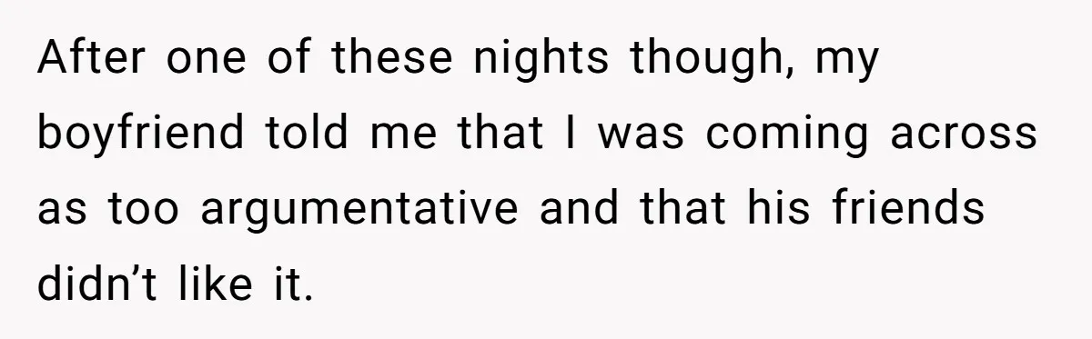 After one of these nights though, my boyfriend told me that I was coming across as too argumentative and that his friends didn’t like it.