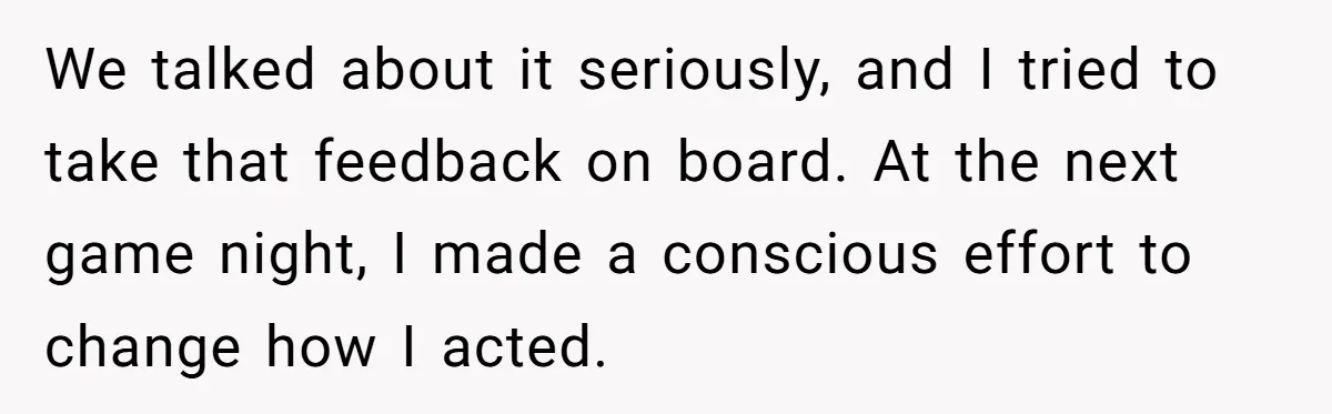 We talked about it seriously, and I tried to take that feedback on board. At the next game night, I made a conscious effort to change how I acted.