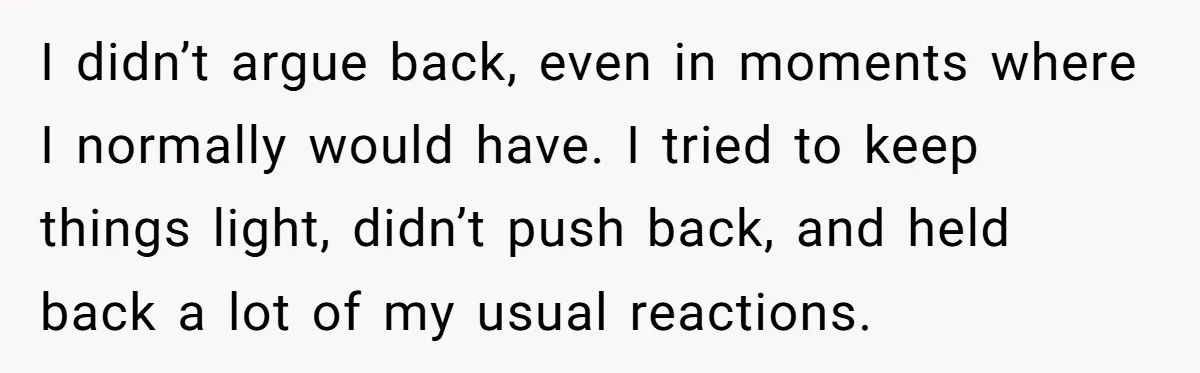 I didn’t argue back, even in moments where I normally would have. I tried to keep things light, didn’t push back, and held back a lot of my usual reactions.