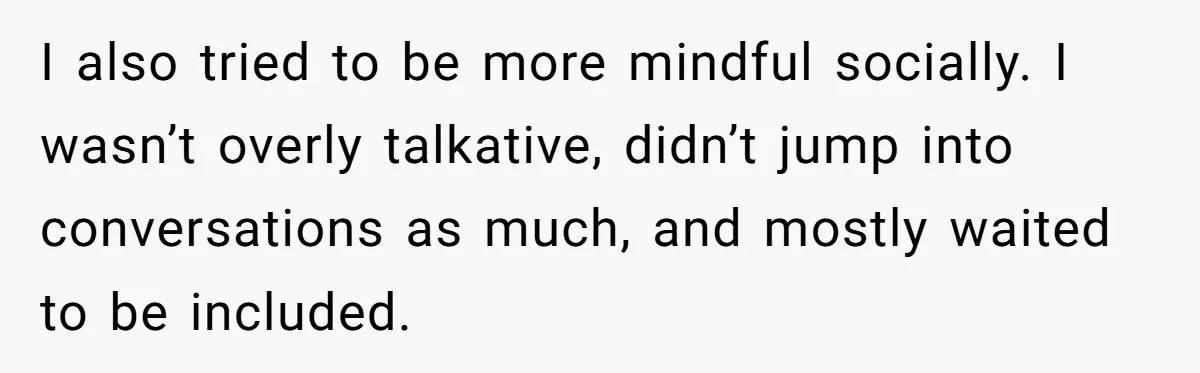 I also tried to be more mindful socially. I wasn’t overly talkative, didn’t jump into conversations as much, and mostly waited to be included.