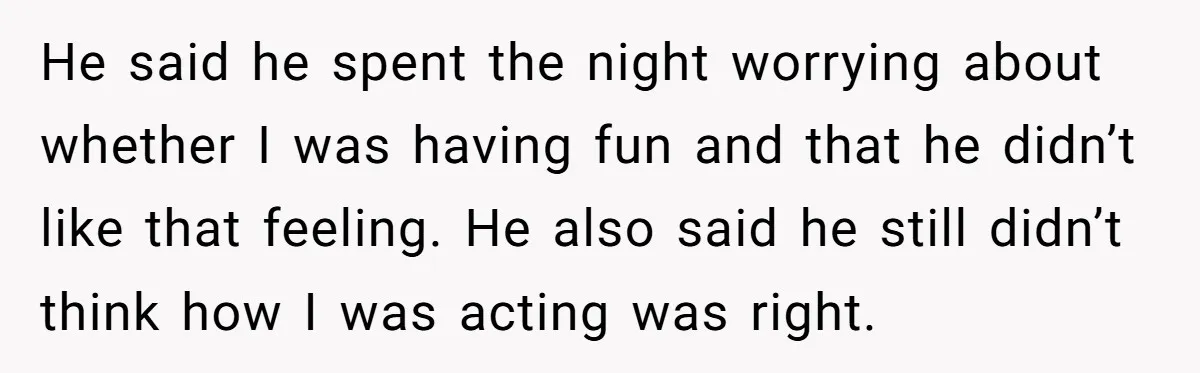 He said he spent the night worrying about whether I was having fun and that he didn’t like that feeling. He also said he still didn’t think how I was...