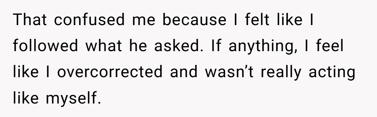 That confused me because I felt like I followed what he asked. If anything, I feel like I overcorrected and wasn’t really acting like myself.