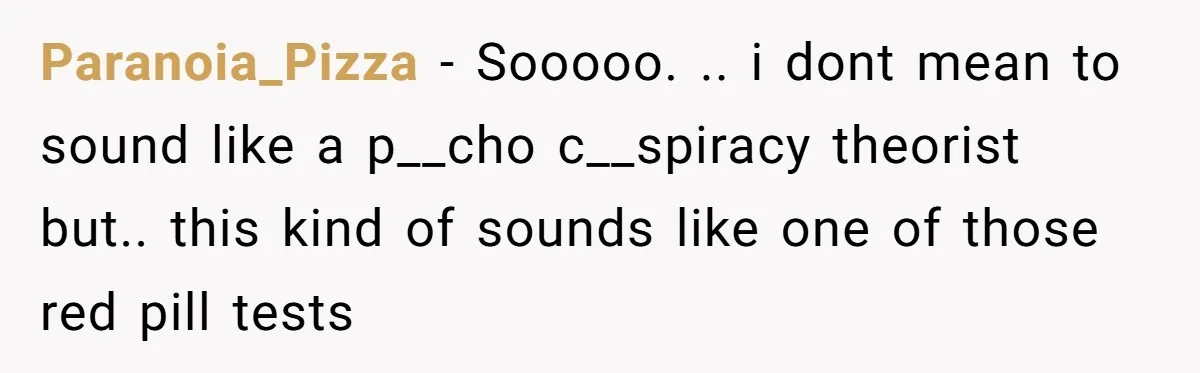 Paranoia_Pizza − Sooooo. .. i dont mean to sound like a p__cho c__spiracy theorist but.. this kind of sounds like one of those red pill tests