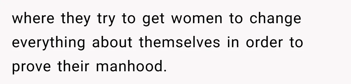 where they try to get women to change everything about themselves in order to prove their manhood.