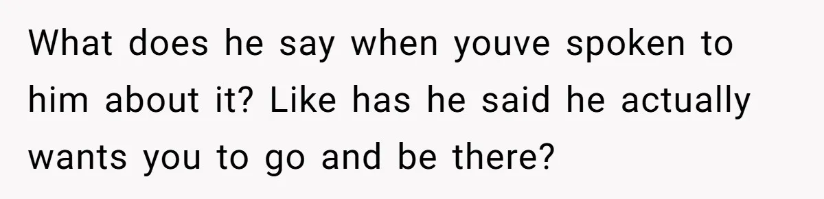 What does he say when youve spoken to him about it? Like has he said he actually wants you to go and be there?