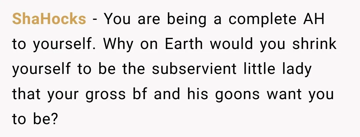 ShaHocks − You are being a complete AH to yourself. Why on Earth would you shrink yourself to be the subservient little lady that your gross bf and his goons...