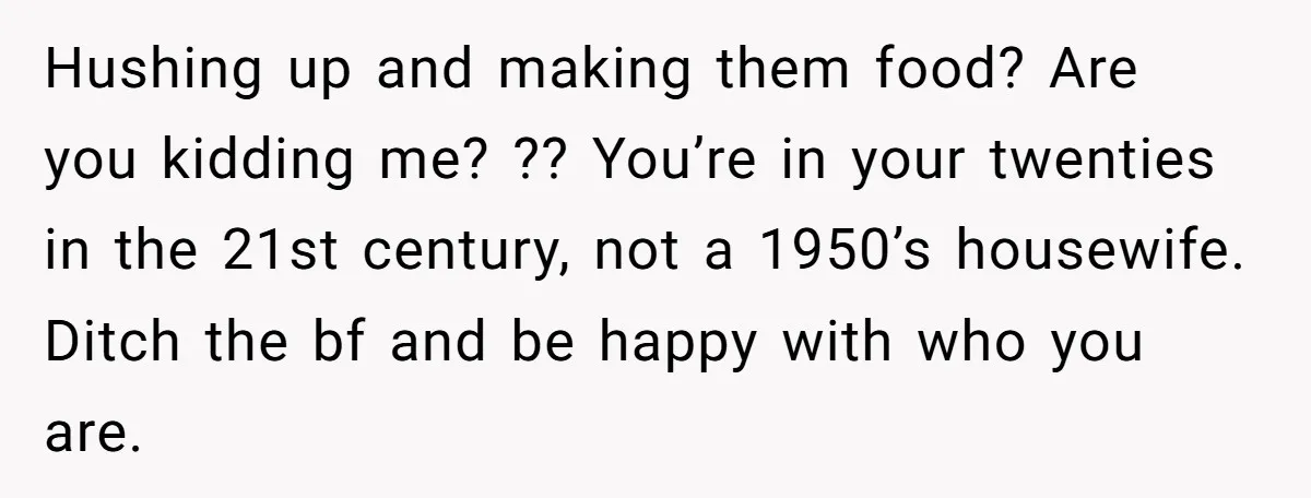 Hushing up and making them food? Are you kidding me? ?? You’re in your twenties in the 21st century, not a 1950’s housewife. Ditch the bf and be happy with...