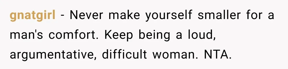 gnatgirl − Never make yourself smaller for a man's comfort. Keep being a loud, argumentative, difficult woman. NTA.