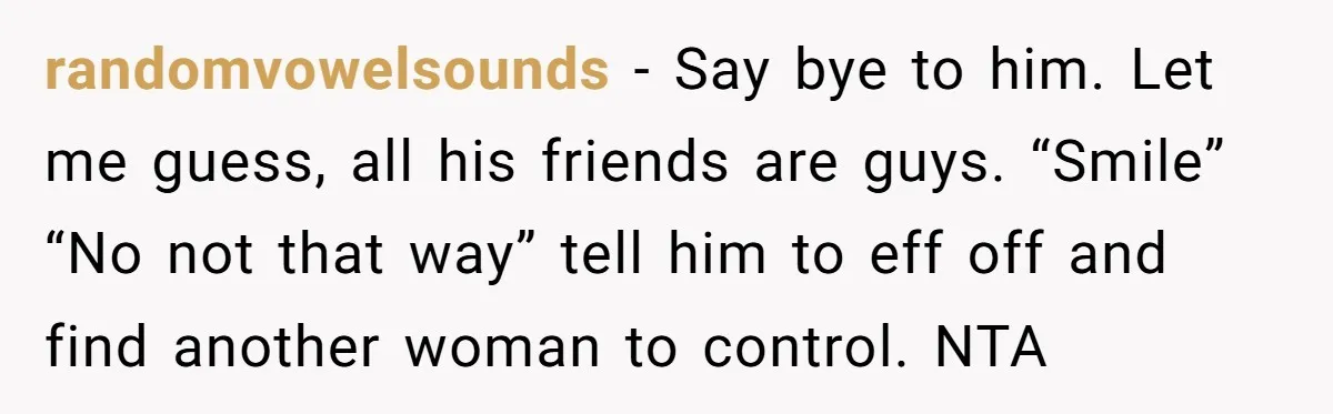 randomvowelsounds − Say bye to him. Let me guess, all his friends are guys. “Smile” “No not that way” tell him to eff off and find another woman to control....