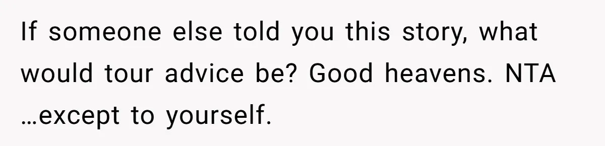 If someone else told you this story, what would tour advice be? Good heavens. NTA …except to yourself.