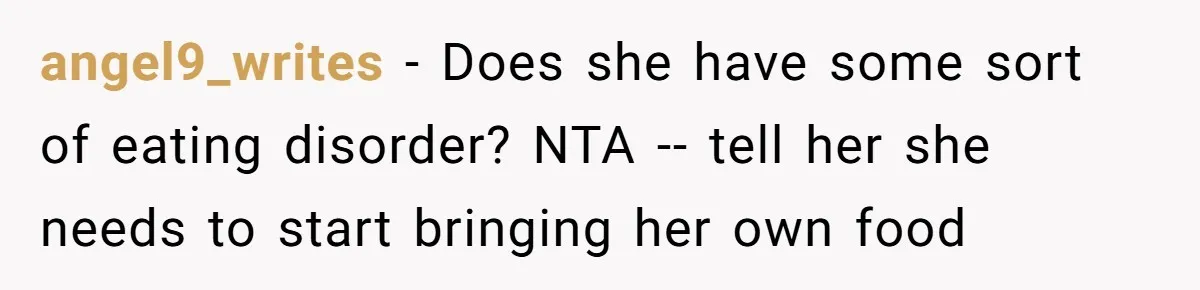 angel9_writes − Does she have some sort of eating disorder? NTA -- tell her she needs to start bringing her own food