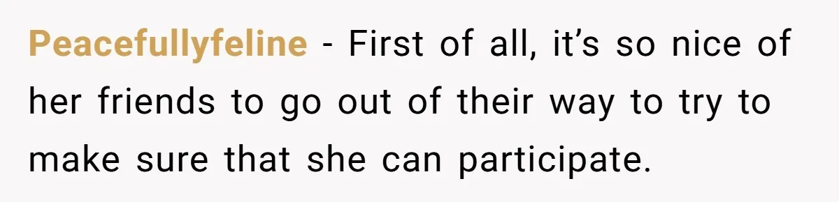 Peacefullyfeline − First of all, it’s so nice of her friends to go out of their way to try to make sure that she can participate.
