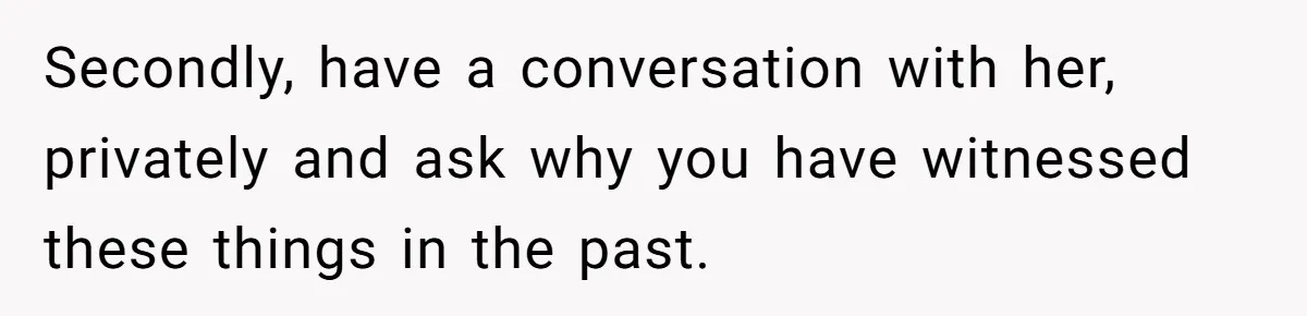Secondly, have a conversation with her, privately and ask why you have witnessed these things in the past.