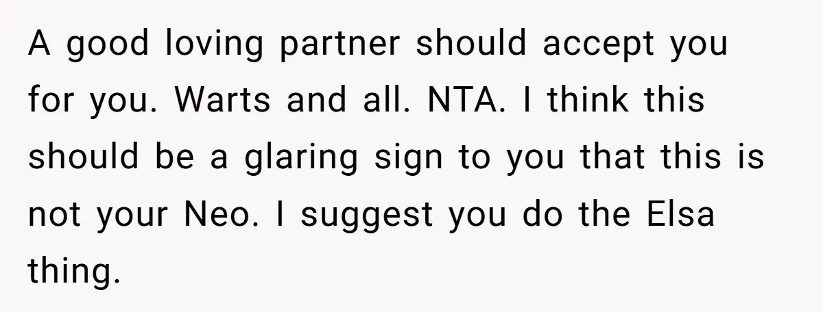 A good loving partner should accept you for you. Warts and all. NTA. I think this should be a glaring sign to you that this is not your Neo. I...