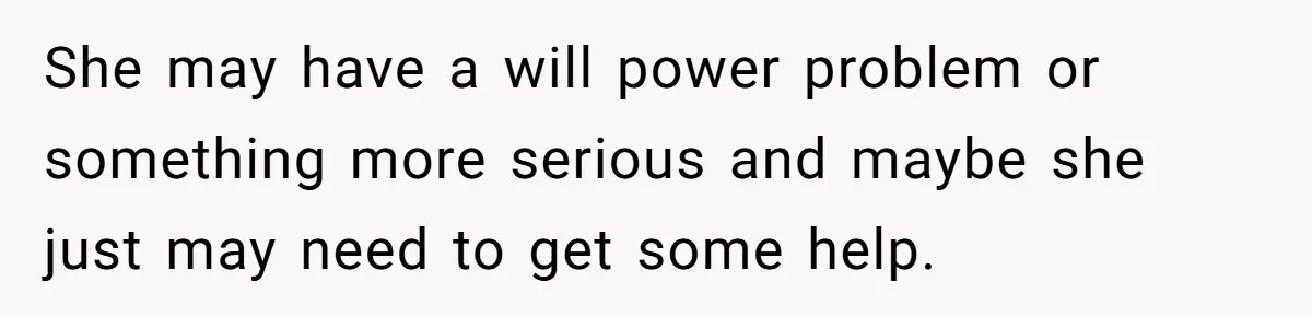 She may have a will power problem or something more serious and maybe she just may need to get some help.