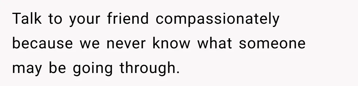 Talk to your friend compassionately because we never know what someone may be going through.