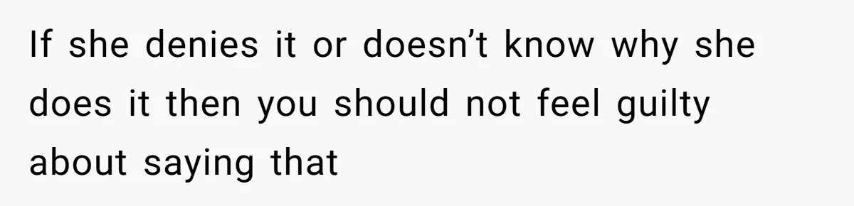 If she denies it or doesn’t know why she does it then you should not feel guilty about saying that