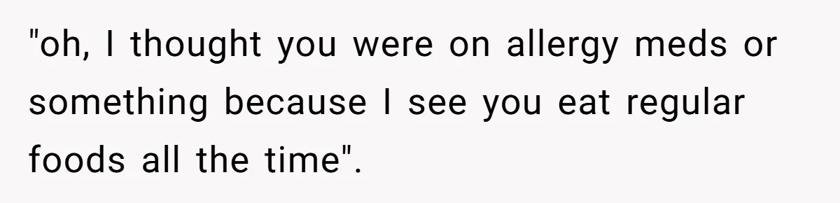 "oh, I thought you were on allergy meds or something because I see you eat regular foods all the time".