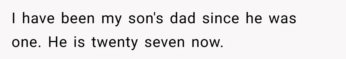 I have been my son's dad since he was one. He is twenty seven now.