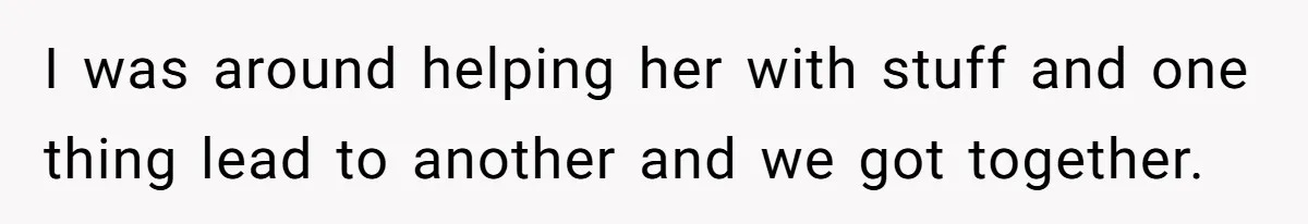I was around helping her with stuff and one thing lead to another and we got together.