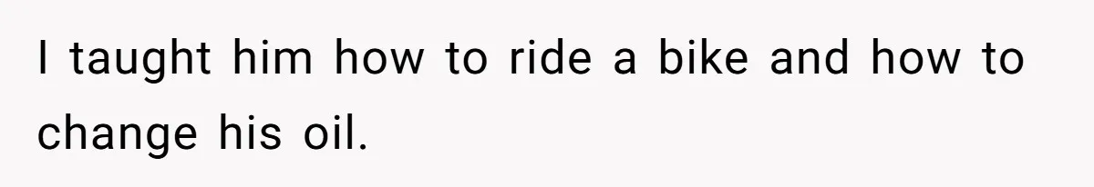 I taught him how to ride a bike and how to change his oil.