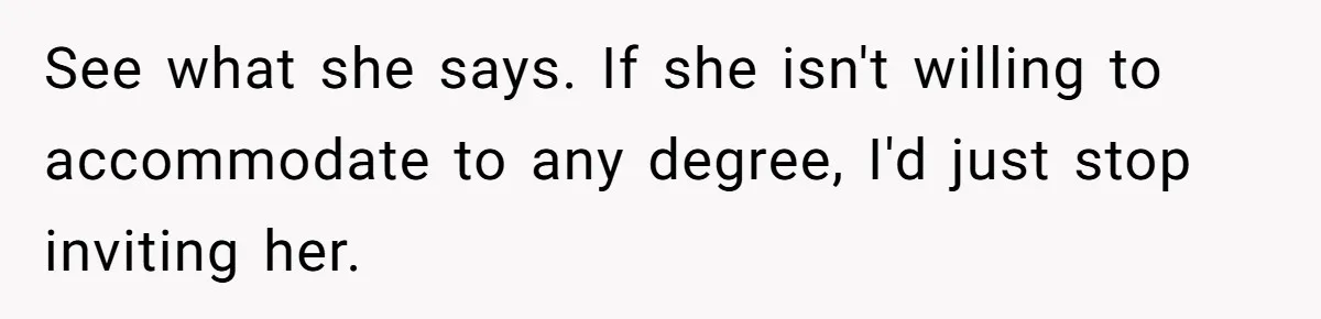 See what she says. If she isn't willing to accommodate to any degree, I'd just stop inviting her.