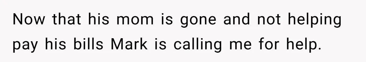 Now that his mom is gone and not helping pay his bills Mark is calling me for help.