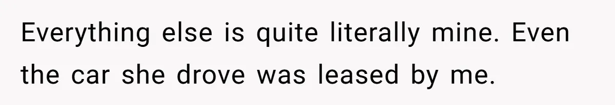 Everything else is quite literally mine. Even the car she drove was leased by me.