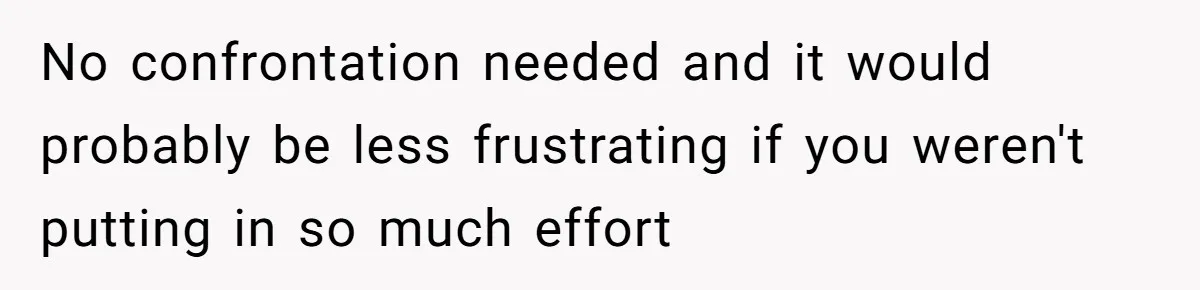 No confrontation needed and it would probably be less frustrating if you weren't putting in so much effort