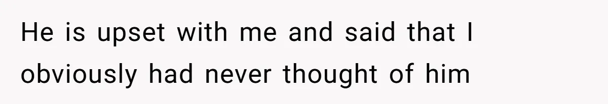 He is upset with me and said that I obviously had never thought of him