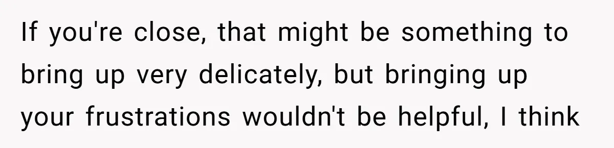 If you're close, that might be something to bring up very delicately, but bringing up your frustrations wouldn't be helpful, I think