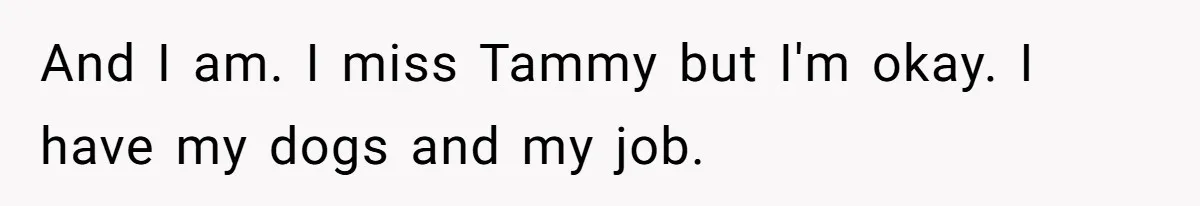 And I am. I miss Tammy but I'm okay. I have my dogs and my job.