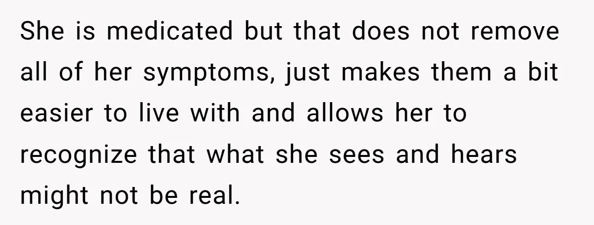 She is medicated but that does not remove all of her symptoms, just makes them a bit easier to live with and allows her to recognize that what she sees...