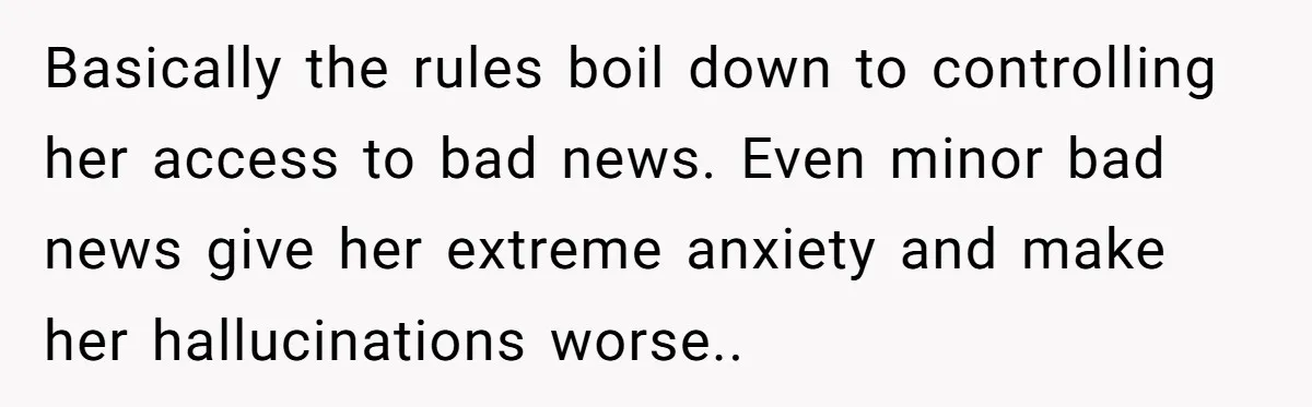 Basically the rules boil down to controlling her access to bad news. Even minor bad news give her extreme anxiety and make her hallucinations worse..