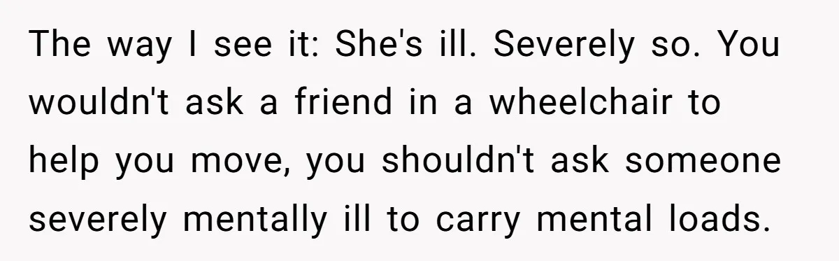 The way I see it: She's ill. Severely so. You wouldn't ask a friend in a wheelchair to help you move, you shouldn't ask someone severely mentally ill to carry...