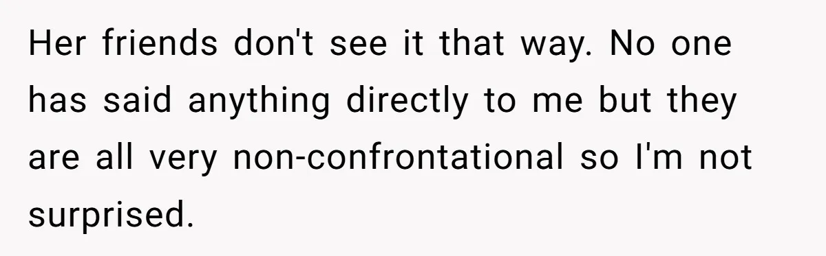 Her friends don't see it that way. No one has said anything directly to me but they are all very non-confrontational so I'm not surprised.