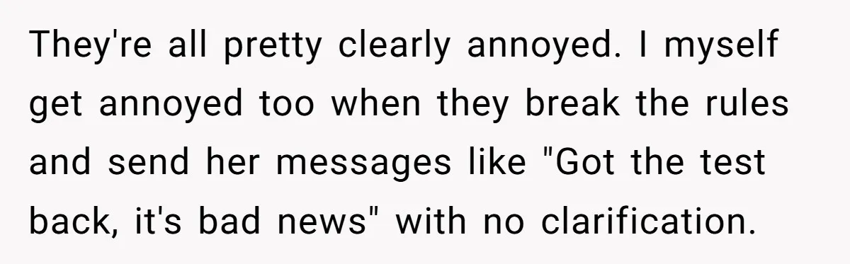 They're all pretty clearly annoyed. I myself get annoyed too when they break the rules and send her messages like "Got the test back, it's bad news" with no clarification.