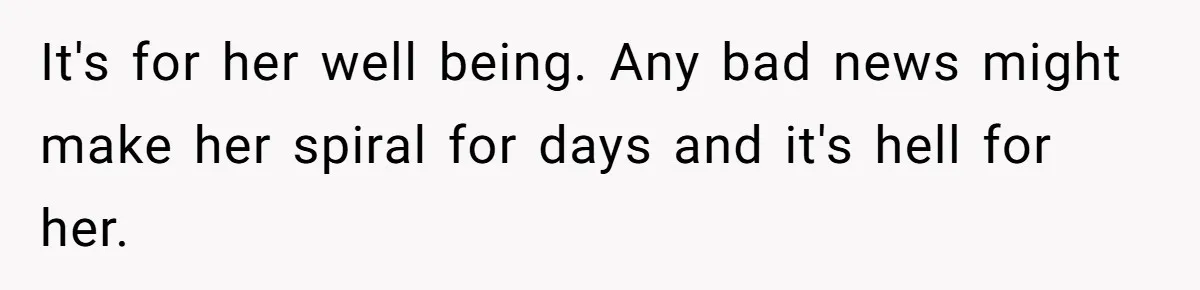 It's for her well being. Any bad news might make her spiral for days and it's hell for her.