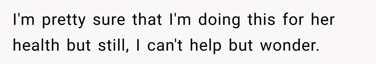 I'm pretty sure that I'm doing this for her health but still, I can't help but wonder.