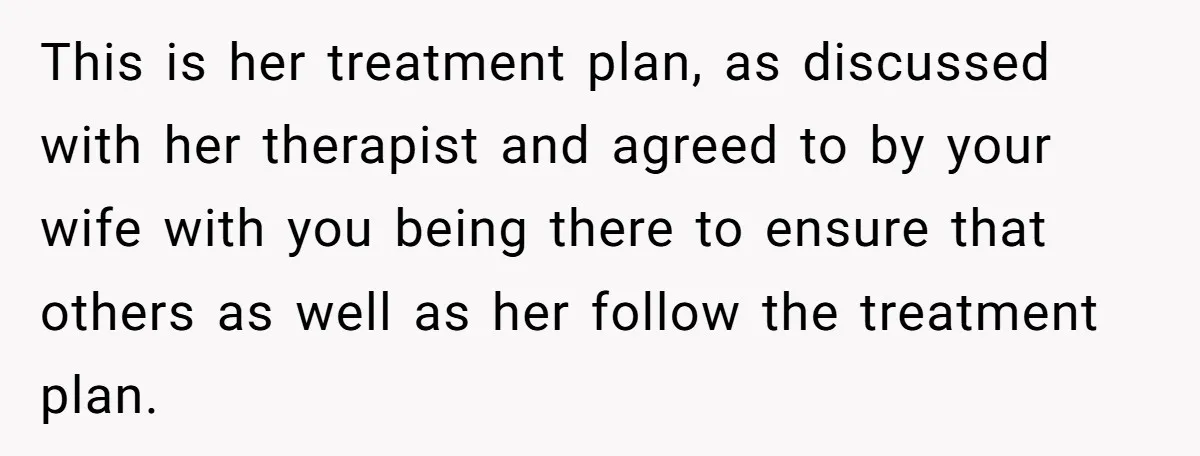 This is her treatment plan, as discussed with her therapist and agreed to by your wife with you being there to ensure that others as well as her follow the...
