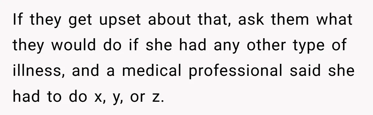 If they get upset about that, ask them what they would do if she had any other type of illness, and a medical professional said she had to do x,...