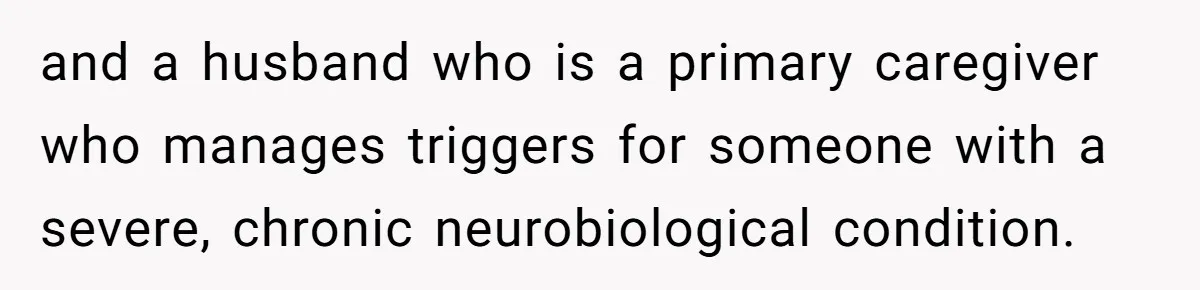and a husband who is a primary caregiver who manages triggers for someone with a severe, chronic neurobiological condition.