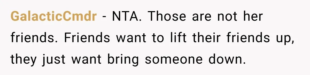 GalacticCmdr − NTA. Those are not her friends. Friends want to lift their friends up, they just want bring someone down.