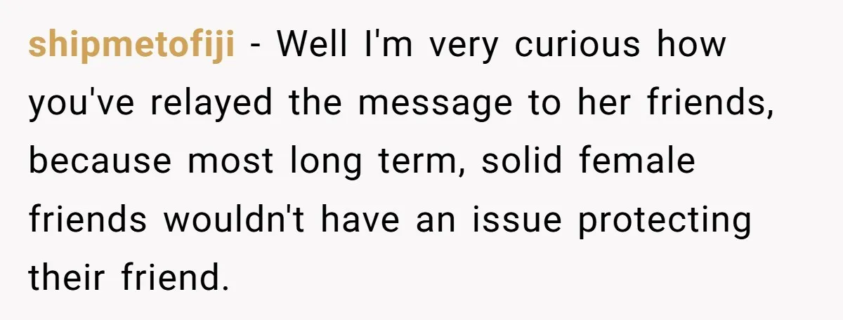 shipmetofiji − Well I'm very curious how you've relayed the message to her friends, because most long term, solid female friends wouldn't have an issue protecting their friend.