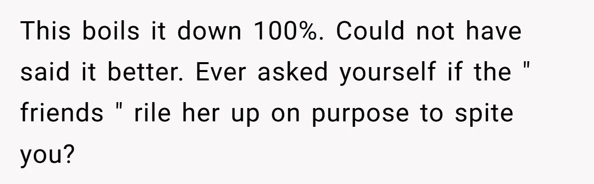 This boils it down 100%. Could not have said it better. Ever asked yourself if the " friends " rile her up on purpose to spite you?