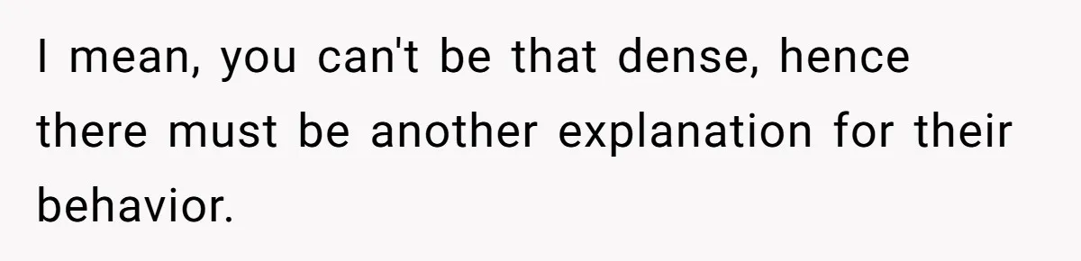 I mean, you can't be that dense, hence there must be another explanation for their behavior.