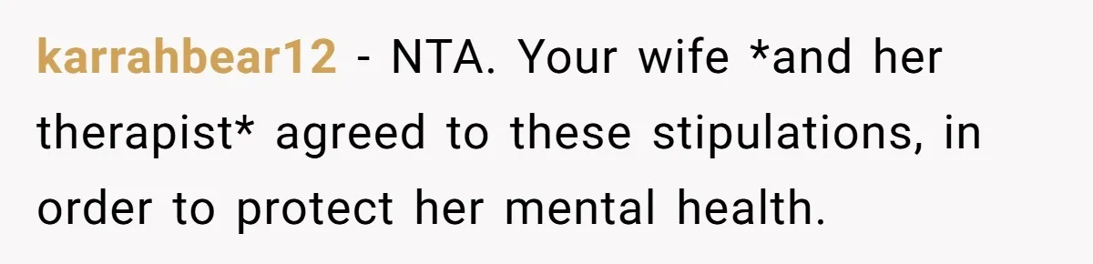 karrahbear12 − NTA. Your wife *and her therapist* agreed to these stipulations, in order to protect her mental health.