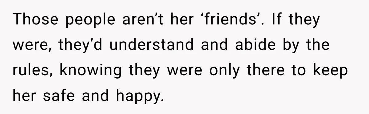 Those people aren’t her ‘friends’. If they were, they’d understand and abide by the rules, knowing they were only there to keep her safe and happy.