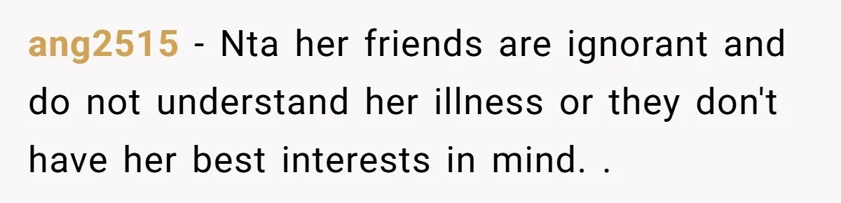 ang2515 − Nta her friends are ignorant and do not understand her illness or they don't have her best interests in mind. .